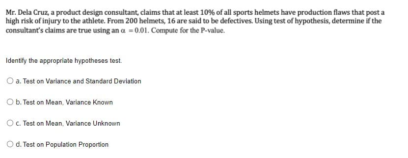 Mr. Dela Cruz, a product design consultant, claims that at least 10% of all sports helmets have production flaws that post a
high risk of injury to the athlete. From 200 helmets, 16 are said to be defectives. Using test of hypothesis, determine if the
consultant's claims are true using an a = 0.01. Compute for the P-value.
Identify the appropriate hypotheses test.
O a. Test on Variance and Standard Deviation
O b. Test on Mean, Variance Known
Oc. Test on Mean, Variance Unknown
O d. Test on Population Proportion
