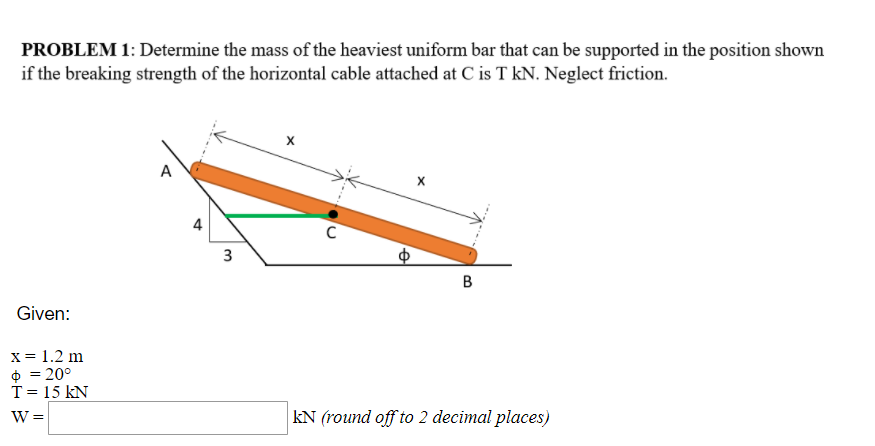 PROBLEM 1: Determine the mass of the heaviest uniform bar that can be supported in the position shown
if the breaking strength of the horizontal cable attached at C is T kN. Neglect friction.
A
4
B
Given:
x = 1.2 m
O = 20°
T = 15 kN
W =
kN (round off to 2 decimal places)
3.
