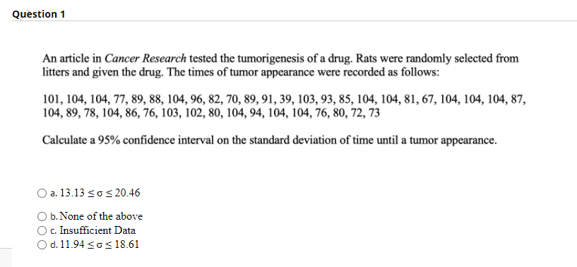 Question 1
An article in Cancer Research tested the tumorigenesis of a drug. Rats were randomly selected from
litters and given the drug. The times of tumor appearance were recorded as follows:
101, 104, 104, 77, 89, 88, 104, 96, 82, 70, 89, 91, 39, 103, 93, 85, 104, 104, 81, 67, 104, 104, 104, 87,
104, 89, 78, 104, 86, 76, 103, 102, 80, 104, 94, 104, 104, 76, 80, 72, 73
Calculate a 95% confidence interval on the standard deviation of time until a tumor appearance.
O a. 13.13 sos 20.46
O b. None of the above
c. Insufficient Data
O d. 11.94 <os 18.61
