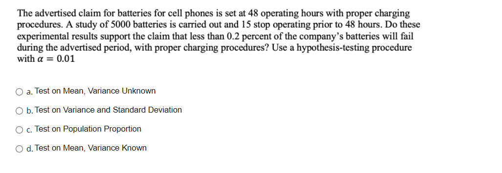 The advertised claim for batteries for cell phones is set at 48 operating hours with proper charging
procedures. A study of 5000 batteries is carried out and 15 stop operating prior to 48 hours. Do these
experimental results support the claim that less than 0.2 percent of the company’s batteries will fail
during the advertised period, with proper charging procedures? Use a hypothesis-testing procedure
with a = 0.01
O a. Test on Mean, Variance Unknown
O b. Test on Variance and Standard Deviation
O c. Test on Population Proportion
O d. Test on Mean, Variance Known
