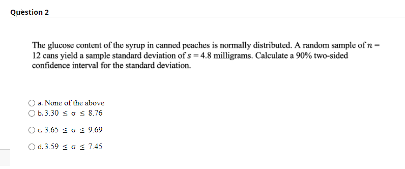 Question 2
The glucose content of the syrup in canned peaches is normally distributed. A random sample of n =
12 cans yield a sample standard deviation of s = 4.8 milligrams. Calculate a 90% two-sided
confidence interval for the standard deviation.
a. None of the above
O b.3.30 s o s 8.76
O. 3.65 < o < 9.69
O d. 3.59 < o < 7.45

