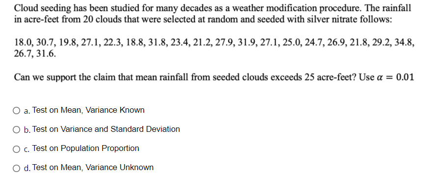 Cloud seeding has been studied for many decades as a weather modification procedure. The rainfall
in acre-feet from 20 clouds that were selected at random and seeded with silver nitrate follows:
18.0, 30.7, 19.8, 27.1, 22.3, 18.8, 31.8, 23.4, 21.2, 27.9, 31.9, 27.1, 25.0, 24.7, 26.9, 21.8, 29.2, 34.8,
26.7, 31.6.
Can we support the claim that mean rainfall from seeded clouds exceeds 25 acre-feet? Use a = 0.01
O a. Test on Mean, Variance Known
O b. Test on Variance and Standard Deviation
O . Test on Population Proportion
O d. Test on Mean, Variance Unknown
