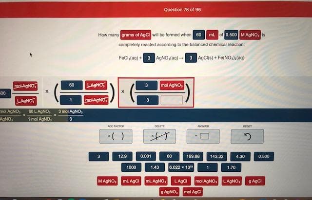 How many grams of AgC will be formed when 60 mL of 0.500 MAGNO, is
completely reacted according to the balanced chemical reaction:
FeChlaq) 3 AgNO,(aq) - 3 AgCis) + Fe(NO,),(@q)
molAgNO,
60
LAHO,
3
mol AgNO
LAgNO
molAgHO
3
60LAGNO,
1 mol AgNO,
AgNO,
3 mol AgNO,
o,
3
ACO ACTOR
DELETE
A R
RESET
3
12.9
0.001
60
169.88
143.32
4.30
0.500
1000
1.43
6.022 x 10
1.70
MAGNO, MLAGCI
mL AGNO,
LAGCI
mol AgNO, L AGNO,
8
