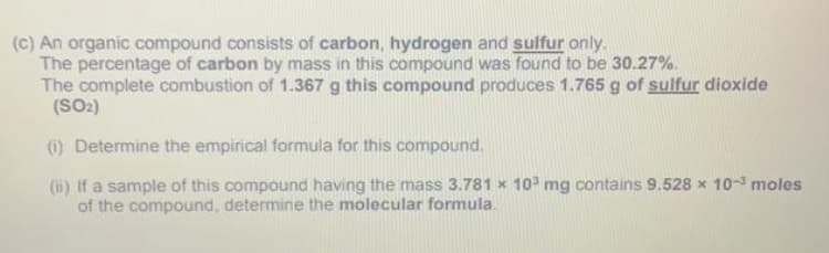 (c) An organic compound consists of carbon, hydrogen and sulfur only.
The percentage of carbon by mass in this compound was found to be 30.27%.
The complete combustion of 1.367 g this compound produces 1.765 g of sulfur dioxide
(SO2)
) Determine the empirical formula for this compound.
(ii) If a sample of this compound having the mass 3.781 x 10 mg contains 9.528 x 10- moles
of the compound, determine the molecular formula.

