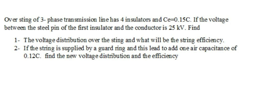 Over sting of 3- phase transmission line has 4 insulators and Ce=0.15C. If the voltage
between the steel pin of the first insulator and the conductor is 25 kV. Find
1- The voltage distribution over the sting and what will be the string efficiency.
2- If the string is supplied by a guard ring and this lead to add one air capacitan ce of
0.12C. find the new voltage distribution and the efficiency
