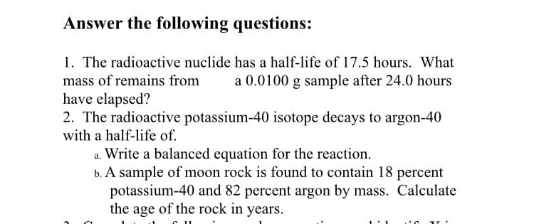 Answer the following questions:
1. The radioactive nuclide has a half-life of 17.5 hours. What
a 0.0100 g sample after 24.0 hours
mass of remains from
have elapsed?
2. The radioactive potassium-40 isotope decays to argon-40
with a half-life of.
a. Write a balanced equation for the reaction.
b. A sample of moon rock is found to contain 18 percent
potassium-40 and 82 percent argon by mass. Calculate
the age of the rock in years.
