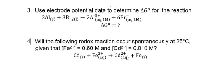 3. Use electrode potential data to determine AG° for the reaction
2Al(s) + 3B120) →
2Al.1M) + 6Br(aq,1M)
"(aq,1M)
AG° = ?
'4. Will the following redox reaction occur spontaneously at 25°C,
given that [Fe?2+] = 0.60 M and [Cd2+] = 0.010 M?
Cd(s) + Feaq) → Cdaq) + Fe(s)
Cd2+
'(aq)
