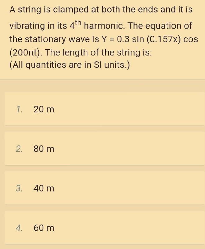 A string is clamped at both the ends and it is
vibrating in its 4th harmonic. The equation of
the stationary wave is Y = 0.3 sin (0.157x) cos
(200rt). The length of the string is:
(All quantities are in Sl units.)
%3D
1.
20 m
2.
80 m
3.
40 m
4.
60 m

