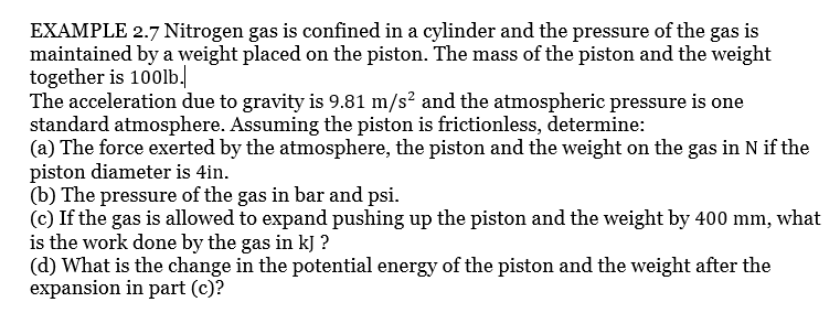 EXAMPLE 2.7 Nitrogen gas is confined in a cylinder and the pressure of the gas is
maintained by a weight placed on the piston. The mass of the piston and the weight
together is 100lb.
The acceleration due to gravity is 9.81 m/s² and the atmospheric pressure is one
standard atmosphere. Assuming the piston is frictionless, determine:
(a) The force exerted by the atmosphere, the piston and the weight on the gas in N if the
piston diameter is 4in.
(b) The pressure of the gas in bar and psi.
(c) If the gas is allowed to expand pushing up the piston and the weight by 400 mm, what
is the work done by the gas in kJ ?
(d) What is the change in the potential energy of the piston and the weight after the
expansion in part (c)?