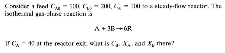 Consider a feed CAO
100, CBO
isothermal gas-phase reaction is
=
=
200, Cio
100 to a steady-flow reactor. The
A + 3B 6R
If CA = 40 at the reactor exit, what is CB, XA, and XB there?
