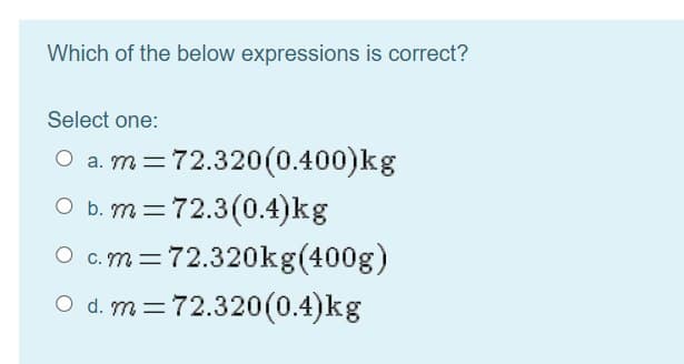 Which of the below expressions is correct?
Select one:
O a. m=72.320(0.400)kg
O b. m=72.3(0.4)kg
O c.m=72.320kg(400g)
O d. m=72.320(0.4)kg
