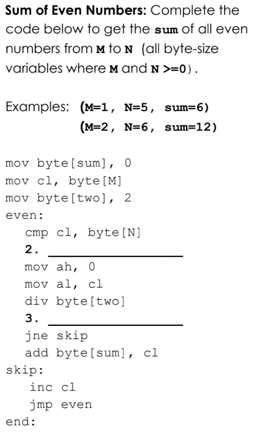 Sum of Even Numbers: Complete the
code below to get the sum of all even
numbers fromm to N (all byte-size
variables where M and N >=0).
Examples: (M=1, N=5, sum=6)
(M=2, N=6, sum=12)
mov byte[sum], 0
mov cl, byte[M]
mov byte[two], 2
even:
cmp cl, byte[N]
2.
mov ah, 0
mov al, cl
div byte[two]
3.
jne skip
add byte[sum], cl
skip:
inc cl
jmp even
end:
