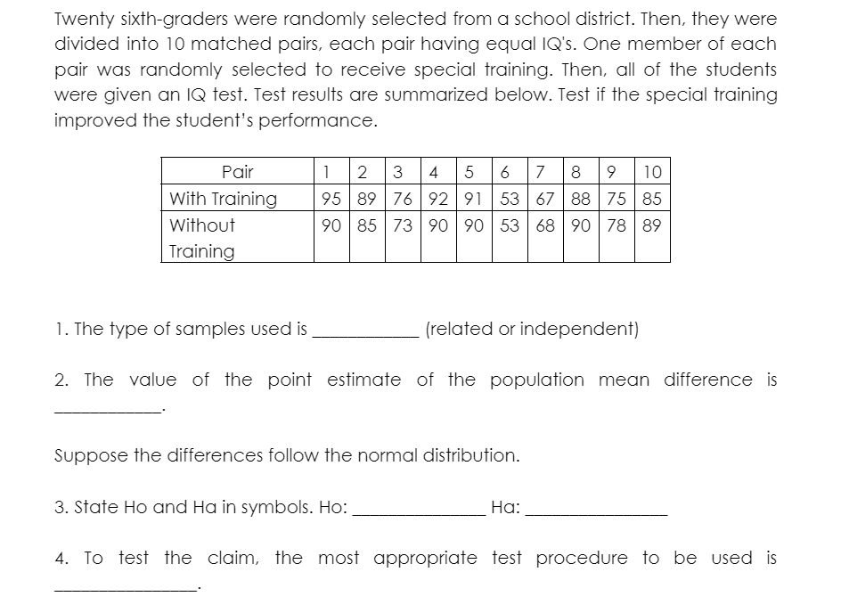 Twenty sixth-graders were randomly selected from a school district. Then, they were
divided into 10 matched pairs, each pair having equal IQ's. One member of each
pair was randomly selected to receive special training. Then, all of the students
were given an IQ test. Test results are summarized below. Test if the special training
improved the student's performance.
Pair
1
2 3 4 5
7
8 9 10
With Training
95 89 76 92 91 53 67 88 75 85
Without
90 85 73
90 90 53 68 90 78 89
Training
1. The type of samples used is
(related or independent)
2. The value of the point estimate of the population mean difference is
Suppose the differences follow the normal distribution.
3. State Ho and Ha in symbols. Ho:
Ha:
4. To test the claim, the most appropriate test procedure to be used is
a