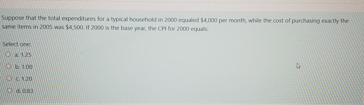 Suppose that the total expenditures for a typical household in 2000 equaled $4,000 per month, while the cost of purchasing exactly the
same items in 2005 was $4,500. If 2000 is the base year, the CPI for 2000 equals:
Select one:
a. 1.25
Ob. 1.00
c.1.20
Od. 0.83