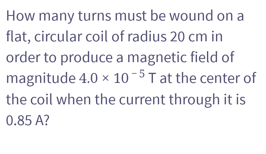 How many turns must be wound on a
flat, circular coil of radius 20 cm in
order to produce a magnetic field of
magnitude 4.0 × 10-5 T at the center of
the coil when the current through it is
0.85 A?