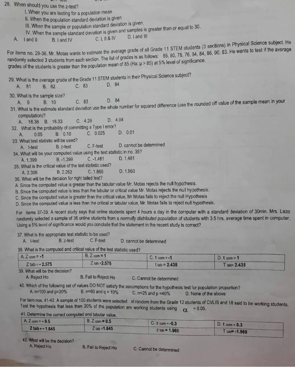 28. When should you use the z-test?
1. When you are testing for a population mean
II. When the population standard deviation is given
III. When the sample or population standard deviation is given.
IV. When the sample standard deviation is given and samples is greater than or equal to 30.
A. I and II
D. I and III
C. I, II & IV
B. I and IV
For items no. 29-36. Mr. Motas wants to estimate the average grade of all Grade 11 STEM students (3 sections) in Physical Science subject. He
randomly selected 3 students from each section. The list of grades is as follows: 85, 80, 78, 76, 34, 84, 86, 90, 83. He wants to test if the average
grades of the students is greater than the population mean of 85 (Ha: p > 85) at 5% level of significance.
29. What is the average grade of the Grade 11 STEM students in their Physical Science subject?
A. 81
B. 82
C. 83
D. 84
30. What is the sample size?
A. 9
D. 84
B. 10
C. 83
31. What is the estimate standard deviation use the whole number for squared difference (use the rounded off value of the sample mean in your
computation)?
A. 18.38 B. 16.33
C. 4.29
D. 4.04
32. What is the probability of committing a Type I error?
A.
0.05
B. 0.10
C. 0.025
D. 0.01
33. What test statistic will be used?
A. t-test
B. z-test
C. F-test
D. cannot be determined
34. What will be your computed value using the test statistic in no. 35?
A. 1.399
B.-1.399
C. -1.481
D. 1.481
35. What is the critical value of the test statistic used?
A. 2.306
B. 2.262
C. 1.860
D. 1.960
36. What will be the decision for right tailed test?
A. Since the cornputed value is greater than the tabular value Mr. Motas rejects the null hypothesis.
B. Since the computed value is less than the tabular or critical value Mr. Motas rejects the null hypothesis.
C. Since the computed value is greater than the critical value, Mr Motas fails to reject the null Hypothesis
D. Since the computed value is less than the critical or tabular value, Mr. Motas fails to reject null hypothesis.
For items 37-39. A recent study says that online students spent 4 hours a day in the computer with a standard deviation of 30min. Mrs. Lazo
randomly selected a sample of 36 online students from a normally distributed population of students with 3.5 hrs. average time spent in computer.
Using a 5% level of significance would you conclude that the statement in the recent study is correct?
37. What is the appropriate test statistic to be used?
A. t-test
B. z-test
C. F-test
D. cannot be determined
38. What is the computed and critical value of the test statistic used?
A. Z com = -1
B. Z. com = 1
D. t com = 1
Z tab= -2.575
Z tab=2.575
t tab= 2.438
T tab= 2.438
39. What will be the decision?
A. Reject Ho
B. Fail to Reject Ho
C. Cannot be determined
40. Which of the following set of values DO NOT satisfy the assumptions for the hypothesis test for population proportion?
A. n=100 and p=20%
B. n-60 and q = 10%
C. n=25 and p =40%
D. None of the above
For item nos. 41-42. A sample of 100 students were selected at random from the Grade 12 students of CVLIS and 18 said to be working students.
Test the hypothesis that less than 20% of the population are working students using
α
= 0.05.
41. Determine the correct computed and tabular value.
A.Z com = -0.5
B. Z com = 0.5
C. Z com = -0.3
D. t com = 0.3
Z tab=-1.645
Z tab=1.645
42. What will be the decision?
A. Reject Ho
B. Fail to Reject Ho
C. t com = -1
Z tab= 1.960
C. Cannot be determined
T tab-1.960