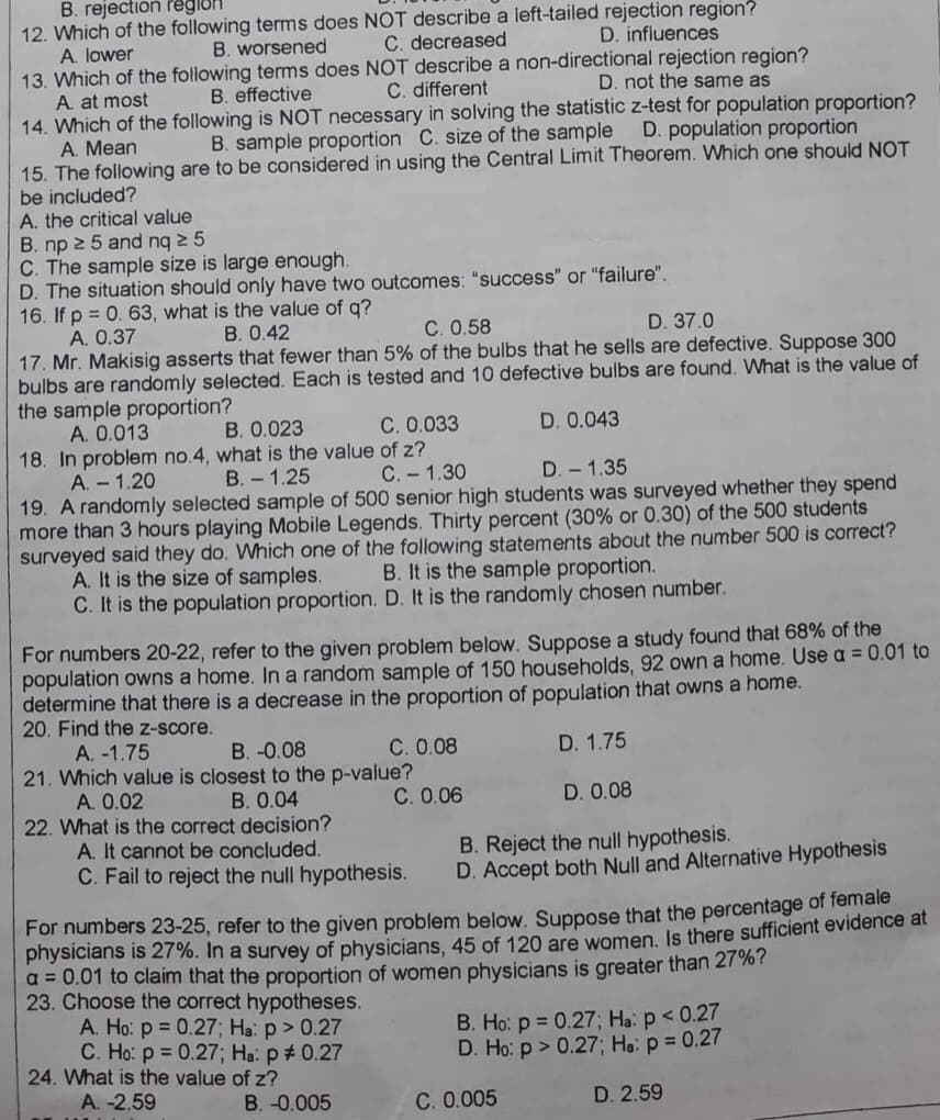 B. rejection region
12. Which of the following terms does NOT describe a left-tailed rejection region?
D. influences
C. decreased
A. lower
B. worsened
13. Which of the following terms does NOT describe a non-directional rejection region?
D. not the same as
C. different
A. at most
B. effective
14. Which of the following is NOT necessary in solving the statistic z-test for population proportion?
D. population proportion
B. sample proportion C. size of the sample
A. Mean
15. The following are to be considered in using the Central Limit Theorem. Which one should NOT
be included?
A. the critical value
B. np 25 and nq ≥ 5
C. The sample size is large enough.
D. The situation should only have two outcomes: "success" or "failure".
16. If p = 0. 63, what is the value of q?
A. 0.37
B. 0.42
C. 0.58
D. 37.0
17. Mr. Makisig asserts that fewer than 5% of the bulbs that he sells are defective. Suppose 300
bulbs are randomly selected. Each is tested and 10 defective bulbs are found. What is the value of
the sample proportion?
A. 0.013
B. 0.023
D. 0.043
C. 0.033
of z?
18. In problem no.4, what is the value
A. - 1.20
B.- 1.25
C. - 1.30
D. 1.35
19. A randomly selected sample of 500 senior high students was surveyed whether they spend
more than 3 hours playing Mobile Legends. Thirty percent (30% or 0.30) of the 500 students
surveyed said they do. Which one of the following statements about the number 500 is correct?
A. It is the size of samples. B. It is the sample proportion.
C. It is the population proportion. D. It is the randomly chosen number.
For numbers 20-22, refer to the given problem below. Suppose a study found that 68% of the
population owns a home. In a random sample of 150 households, 92 own a home. Use a = 0.01 to
determine that there is a decrease in the proportion of population that owns a home.
20. Find the z-score.
A. -1.75
B. -0.08
C. 0.08
D. 1.75
21. Which value is closest to the p-value?
A. 0.02
B. 0.04
C. 0.06
D. 0.08
22. What is the correct decision?
A. It cannot be concluded.
B. Reject the null hypothesis.
C. Fail to reject the null hypothesis.
D. Accept both Null and Alternative Hypothesis
For numbers 23-25, refer to the given problem below. Suppose that the percentage of female
physicians is 27%. In a survey of physicians, 45 of 120 are women. Is there sufficient evidence at
a = 0.01 to claim that the proportion of women physicians is greater than 27%?
23. Choose the correct hypotheses.
A. Ho: p = 0.27; Ha: p > 0.27
C. Ho: p = 0.27; Ha: p # 0.27
24. What is the value of z?
B. Ho: p = 0.27; Ha: p < 0.27
D. Ho: p > 0.27; Ha: p = 0.27
A. -2.59
B. -0.005
D. 2.59
C. 0.005