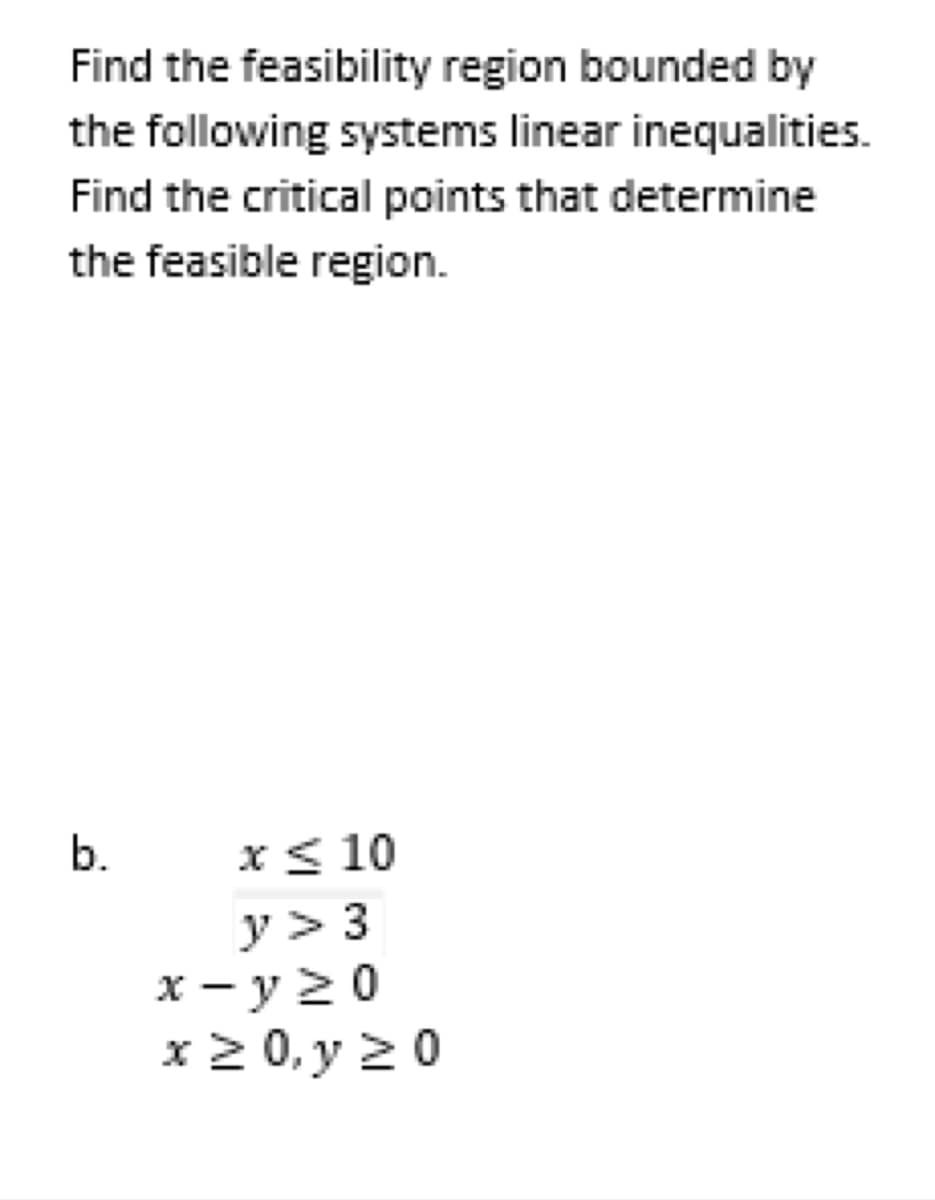 Find the feasibility region bounded by
the following systems linear inequalities.
Find the critical points that determine
the feasible region.
b.
x ≤ 10
y > 3
x-y≥0
x ≥ 0, y ≥0