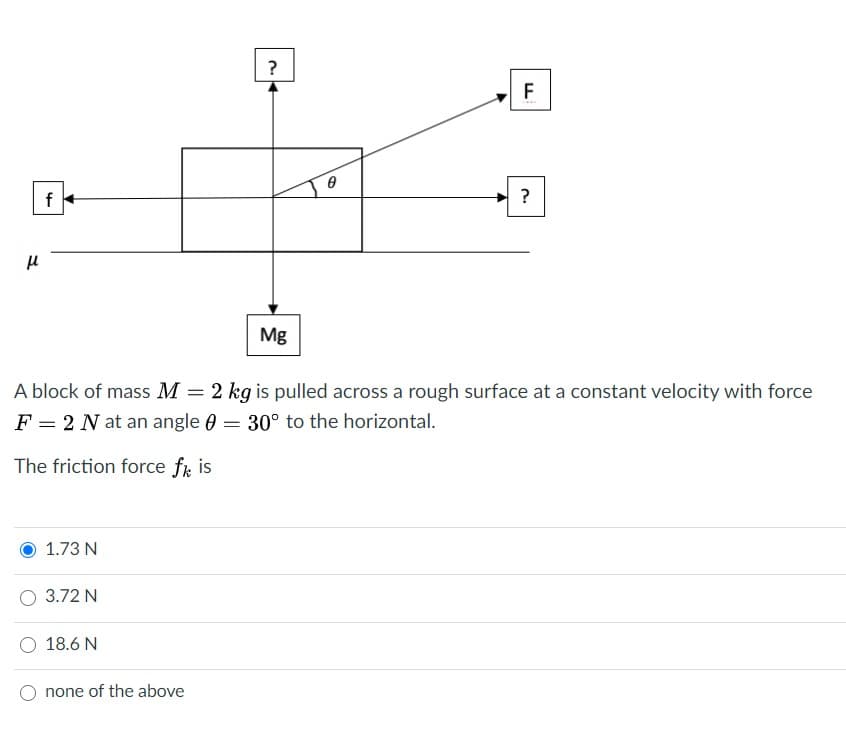 ?
F
?
Mg
A block of mass M =
2 kg is pulled across a rough surface at a constant velocity with force
F = 2 N at an angle 0 = 30° to the horizontal.
%3D
The friction force fr is
1.73 N
O 3.72 N
O 18.6 N
none of the above

