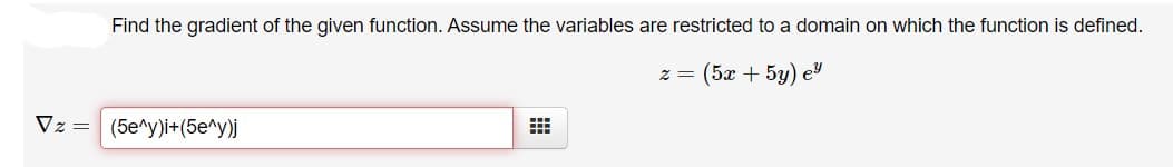 Find the gradient of the given function. Assume the variables are restricted to a domain on which the function is defined.
z = (5x + 5y) ey
Vz= (5e^y)i+(5e^y)j
