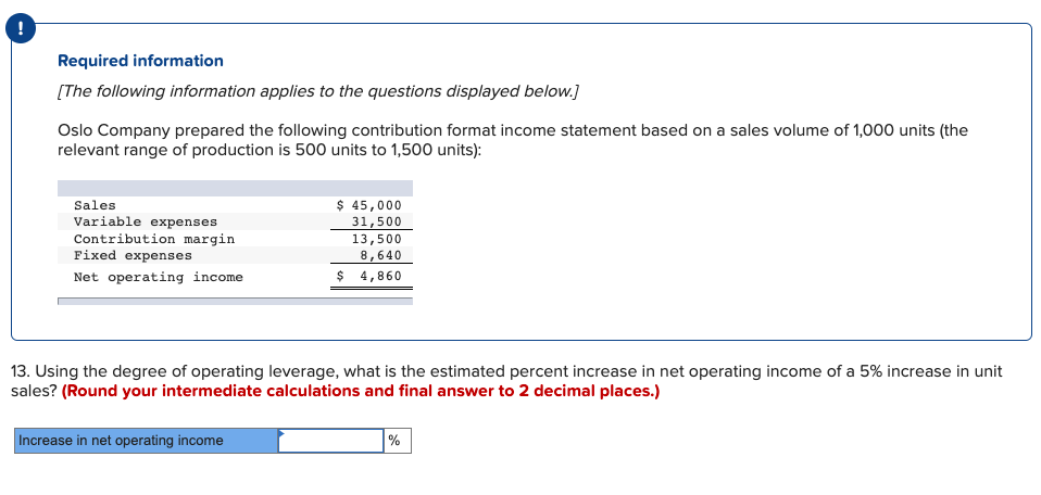 Required information
[The following information applies to the questions displayed below.]
Oslo Company prepared the following contribution format income statement based on a sales volume of 1,000 units (the
relevant range of production is 500 units to 1,500 units):
$ 45,000
31,500
13,500
Sales
Variable expenses
Contribution margin
Fixed expenses
8,640
Net operating income
$ 4,860
13. Using the degree of operating leverage, what is the estimated percent increase in net operating income of a 5% increase in unit
sales? (Round your intermediate calculations and final answer to 2 decimal places.)
Increase in net operating income
|%
