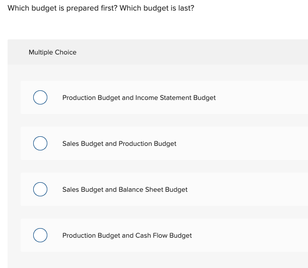 Which budget is prepared first? Which budget is last?
Multiple Choice
Production Budget and Income Statement Budget
Sales Budget and Production Budget
Sales Budget and Balance Sheet Budget
Production Budget and Cash Flow Budget
