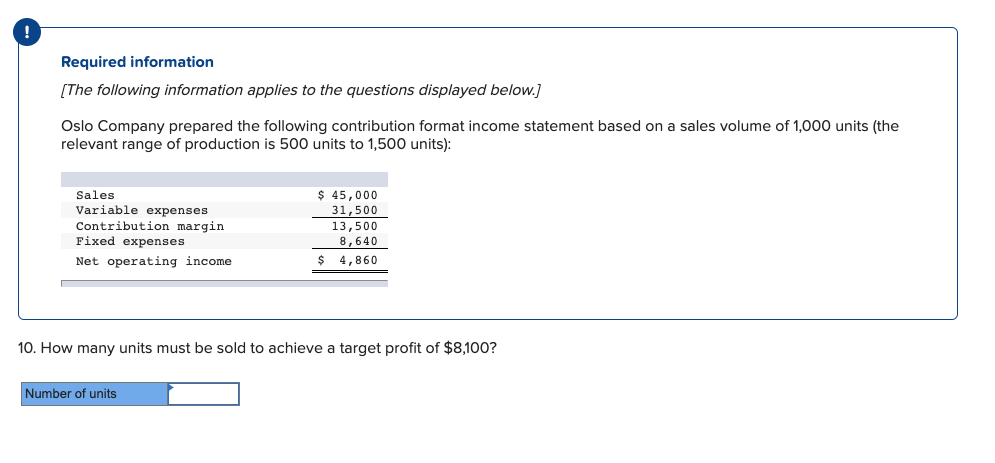 Required information
[The following information applies to the questions displayed below.]
Oslo Company prepared the following contribution format income statement based on a sales volume of 1,000 units (the
relevant range of production is 500 units to 1,500 units):
$ 45,000
31,500
Sales
Variable expenses
Contribution margin
Fixed expenses
13,500
8,640
Net operating income
$ 4,860
10. How many units must be sold to achieve a target profit of $8,100?
Number of units
