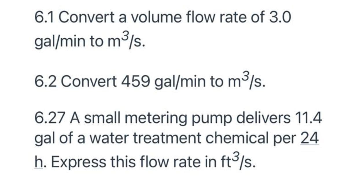 6.1 Convert a volume flow rate of 3.0
gal/min to m³/s.
6.2 Convert 459 gal/min to m3/s.
6.27 A small metering pump delivers 11.4
gal of a water treatment chemical per 24
h. Express this flow rate in ft°/s.
