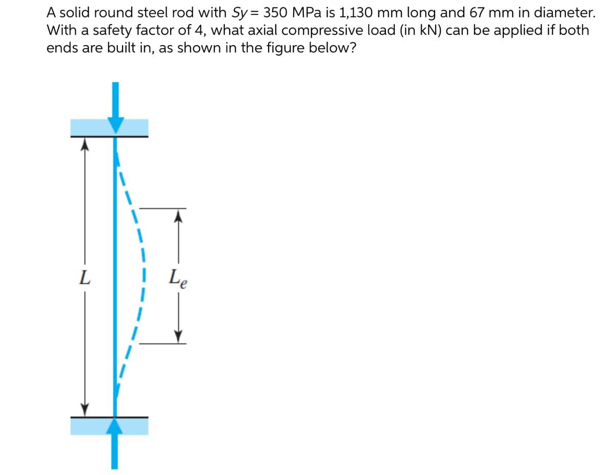 A solid round steel rod with Sy = 350 MPa is 1,130 mm long and 67 mm in diameter.
With a safety factor of 4, what axial compressive load (in kN) can be applied if both
ends are built in, as shown in the figure below?
%3D
L
Le
