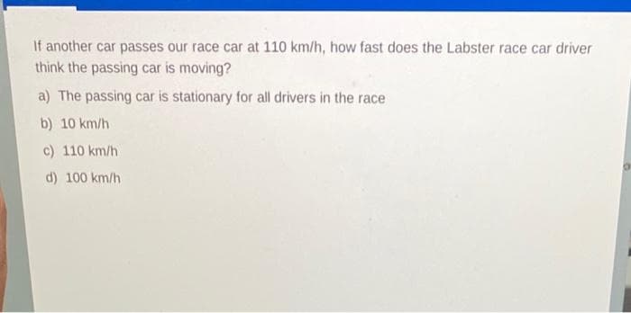 If another car passes our race car at 110 km/h, how fast does the Labster race car driver
think the passing car is moving?
a) The passing car is stationary for all drivers in the race
b) 10 km/h
c) 110 km/h
d) 100 km/h

