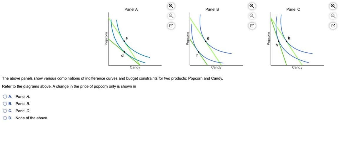 Panel A
Panel B
Panel C
h
d
Candy
Candy
Candy
The above panels show various combinations of indifference curves and budget constraints for two products: Popcorn and Candy.
Refer to the diagrams above. A change in the price of popcorn only is shown in
O A. Panel A.
O B. Panel B.
OC. Panel C.
O D. None of the above.
