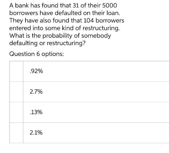 A bank has found that 31 of their 5000
borrowers have defaulted on their loan.
They have also found that 104 borrowers
entered into some kind of restructuring.
What is the probability of somebody
defaulting or restructuring?
Question 6 options:
.92%
2.7%
.13%
2.1%
