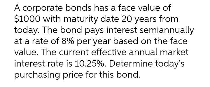 A corporate bonds has a face value of
$1000 with maturity date 20 years from
today. The bond pays interest semiannually
at a rate of 8% per year based on the face
value. The current effective annual market
interest rate is 10.25%. Determine today's
purchasing price for this bond.
