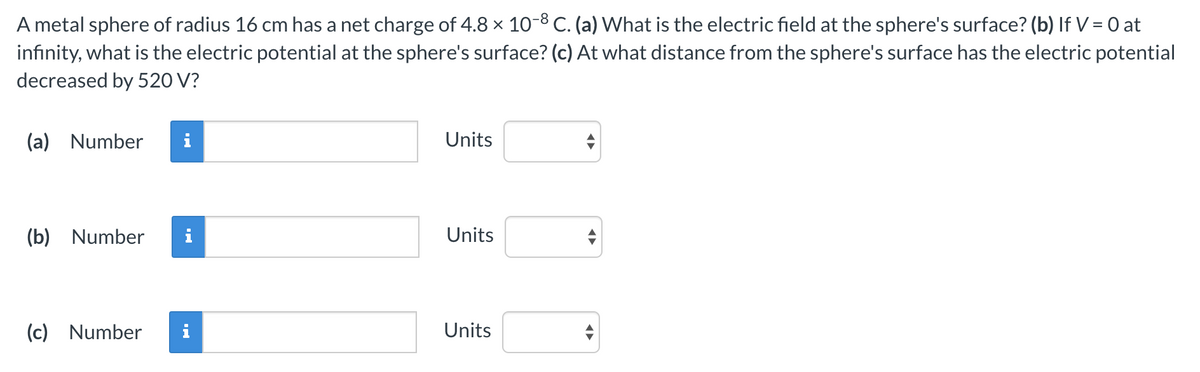 A metal sphere of radius 16 cm has a net charge of 4.8 × 10-8 C. (a) What is the electric field at the sphere's surface? (b) If V = 0 at
infinity, what is the electric potential at the sphere's surface? (c) At what distance from the sphere's surface has the electric potential
decreased by 520 V?
(a) Number
Units
(b) Number
i
Units
(c) Number
i
Units
