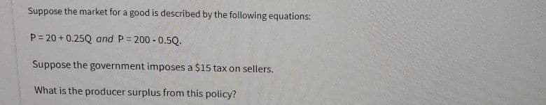 Suppose the market for a good is described by the following equations:
P = 20 + 0.25Q and P = 200 - 0.5Q.
Suppose the government imposes a $15 tax on sellers.
What is the producer surplus from this policy?
