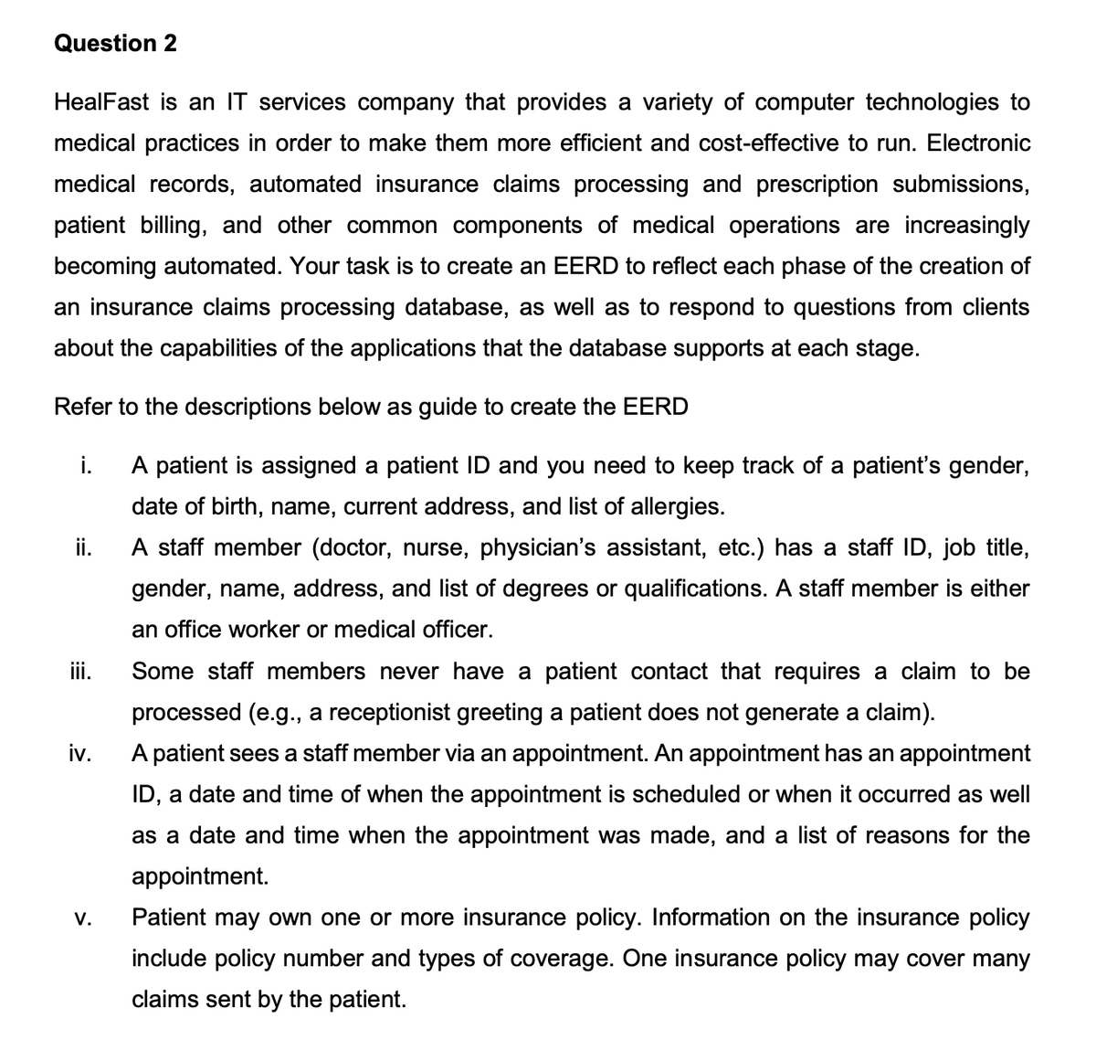 Question 2
HealFast is an IT services company that provides a variety of computer technologies to
medical practices in order to make them more efficient and cost-effective to run. Electronic
medical records, automated insurance claims processing and prescription submissions,
patient billing, and other common components of medical operations are increasingly
becoming automated. Your task is to create an EERD to reflect each phase of the creation of
an insurance claims processing database, as well as to respond to questions from clients
about the capabilities of the applications that the database supports at each stage.
Refer to the descriptions below as guide to create the EERD
i.
A patient is assigned a patient ID and you need to keep track of a patient's gender,
date of birth, name, current address, and list of allergies.
ii.
A staff member (doctor, nurse, physician's assistant, etc.) has a staff ID, job title,
gender, name, address, and list of degrees or qualifications. A staff member is either
an office worker or medical officer.
iii.
Some staff members never have a patient contact that requires a claim to be
processed (e.g., a receptionist greeting a patient does not generate a claim).
iv.
A patient sees a staff member via an appointment. An appointment has an appointment
ID, a date and time of when the appointment is scheduled or when it occurred as well
as a date and time when the appointment was made, and a list of reasons for the
appointment.
V.
Patient may own one or more insurance policy. Information on the insurance policy
include policy number and types of coverage. One insurance policy may cover many
claims sent by the patient.