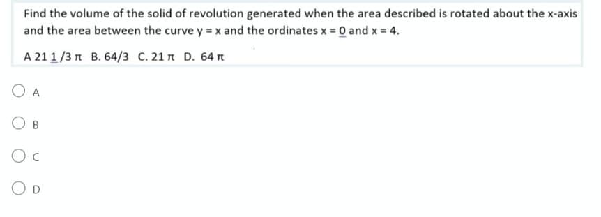 Find the volume of the solid of revolution generated when the area described is rotated about the x-axis
and the area between the curve y = x and the ordinates x = 0 and x = 4.
A 21 1/3 π B. 64/3 C. 21π D. 64
O A
B
O C
O D