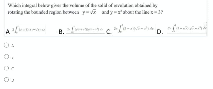 Which integral below gives the volume of the solid of revolution obtained by
rotating the bounded region between y=√x and y=x² about the line x = 3?
2 / (x-3)(x-√4) de
B.
2= [(√²+²)(√²-²) de
C. 2= √ (3-2)(√7-1²)
A
O A
OB
O C
OD
de
D.
2= £º* 4 = √(√7 — 287)