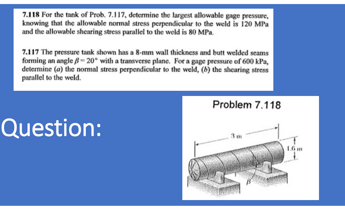 7.118 For the tank of Prob. 7.117, determine the largest allowable gage pressure,
knowing that the allowable normal stress perpendicular to the weld is 120 MPa
and the allowable shearing stress parallel to the weld is 80 MPa.
7.117 The pressure tank shown has a 8-mm wall thickness and butt welded seams
forming an angle ß-20° with a transverse plane. For a gage pressure of 600 kPa,
determine (a) the normal stress perpendicular to the weld, (b) the shearing stress
parallel to the weld.
Problem 7.118
Question:
3 m
1,6 m

