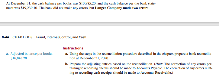 At December 31, the cash balance per books was $13,985.20, and the cash balance per the bank state-
ment was $19,239.10. The bank did not make any errors, but Langer Company made two errors.
8-44 CHAPTER 8 Fraud, Internal Control, and Cash
a. Adjusted balance per books
$16,043.20
Instructions
a. Using the steps in the reconciliation procedure described in the chapter, prepare a bank reconcilia-
tion at December 31, 2020.
b. Prepare the adjusting entries based on the reconciliation. (Hint: The correction of any errors per-
taining to recording checks should be made to Accounts Payable. The correction of any errors relat-
ing to recording cash receipts should be made to Accounts Receivable.)