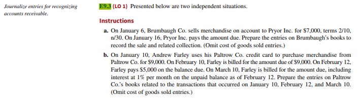 Journalize entries for recognizing
accounts receivable.
E9.3 (LO 1) Presented below are two independent situations.
Instructions
a. On January 6, Brumbaugh Co. sells merchandise on account to Pryor Inc. for $7,000, terms 2/10,
n/30. On January 16, Pryor Inc. pays the amount due. Prepare the entries on Brumbaugh's books to
record the sale and related collection. (Omit cost of goods sold entries.)
b. On January 10, Andrew Farley uses his Paltrow Co. credit card to purchase merchandise from
Paltrow Co. for $9,000. On February 10, Farley is billed for the amount due of $9,000. On February 12,
Farley pays $5,000 on the balance due. On March 10, Farley is billed for the amount due, including
interest at 1% per month on the unpaid balance as of February 12. Prepare the entries on Paltrow
Co.'s books related to the transactions that occurred on January 10, February 12, and March 10.
(Omit cost of goods sold entries.)