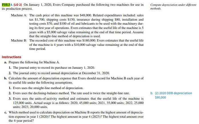 P10.3A (LO 2) On January 1, 2020, Evers Company purchased the following two machines for use in
its production process.
Machine A: The cash price of this machine was $48,000. Related expenditures included: sales
tax $1,700, shipping costs $150, insurance during shipping $80, installation and
testing costs $70, and $100 of oil and lubricants to be used with the machinery dur-
ing its first year of operations. Evers estimates that the useful life of the machine is 5
years with a $5,000 salvage value remaining at the end of that time period. Assume
that the straight-line method of depreciation is used.
Machine B: The recorded cost of this machine was $180,000. Evers estimates that the useful life
of the machine is 4 years with a $10,000 salvage value remaining at the end of that
time period.
Instructions
a. Prepare the following for Machine A.
1. The journal entry to record its purchase on January 1, 2020.
2. The journal entry to record annual depreciation at December 31, 2020.
b. Calculate the amount of depreciation expense that Evers should record for Machine B each year of
its useful life under the following assumptions.
1. Evers uses the straight-line method of depreciation.
2. Evers uses the declining-balance method. The rate used is twice the straight-line rate.
3. Evers uses the units-of-activity method and estimates that the useful life of the machine is
125,000 units. Actual usage is as follows: 2020, 45,000 units; 2021, 35,000 units; 2022, 25,000
units; 2023, 20,000 units.
c. Which method used to calculate depreciation on Machine B reports the highest amount of deprecia-
tion expense in year 1 (2020)? The highest amount in year 4 (2023)? The highest total amount over
the 4-year period?
Compute depreciation under different
methods.
b. (2) 2020 DDB depreciation
$90,000