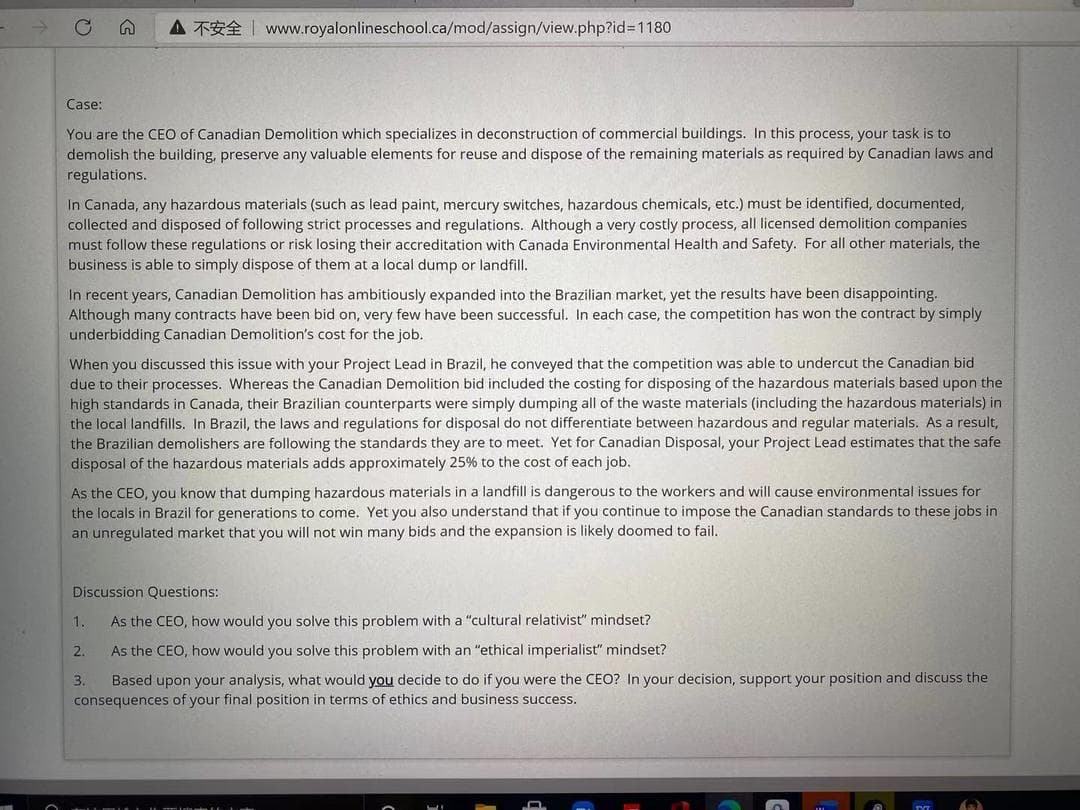 A TE www.royalonlineschool.ca/mod/assign/view.php?id%3D1180
Case:
You are the CEO of Canadian Demolition which specializes in deconstruction of commercial buildings. In this process, your task is to
demolish the building, preserve any valuable elements for reuse and dispose of the remaining materials as required by Canadian laws and
regulations.
In Canada, any hazardous materials (such as lead paint, mercury switches, hazardous chemicals, etc.) must be identified, documented,
collected and disposed of following strict processes and regulations. Although a very costly process, all licensed demolition companies
must follow these regulations or risk losing their accreditation with Canada Environmental Health and Safety. For all other materials, the
business is able to simply dispose of them at a local dump or landfill.
In recent years, Canadian Demolition has ambitiously expanded into the Brazilian market, yet the results have been disappointing.
Although many contracts have been bid on, very few have been successful. In each case, the competition has won the contract by simply
underbidding Canadian Demolition's cost for the job.
When you discussed this issue with your Project Lead in Brazil, he conveyed that the competition was able to undercut the Canadian bid
due to their processes. Whereas the Canadian Demolition bid included the costing for disposing of the hazardous materials based upon the
high standards in Canada, their Brazilian counterparts were simply dumping all of the waste materials (including the hazardous materials) in
the local landfills. In Brazil, the laws and regulations for disposal do not differentiate between hazardous and regular materials. As a result,
the Brazilian demolishers are following the standards they are to meet. Yet for Canadian Disposal, your Project Lead estimates that the safe
disposal of the hazardous materials adds approximately 25% to the cost of each job.
As the CEO, you know that dumping hazardous materials in a landfill is dangerous to the workers and will cause environmental issues for
the locals in Brazil for generations to come. Yet you also understand that if you continue to impose the Canadian standards to these jobs in
an unregulated market that you will not win many bids and the expansion is likely doomed to fail.
Discussion Questions:
1.
As the CEO, how would you solve this problem with a "cultural relativist" mindset?
2.
As the CEO, how would you solve this problem with an "ethical imperialist" mindset?
Based upon your analysis, what would you decide to do if you were the CEO? In your decision, support your position and discuss the
consequences of your final position in terms of ethics and business success.
3.
