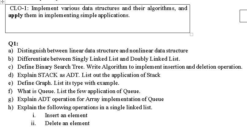 CLO-1: Implement various data structures and their algorithms, and
apply them in implem enting simple applications.
Q1:
a) Distinguish between linear data structure and nonlinear data structure
b) Differentiate between Singly Linked List and Doubly Linked List.
c) Define Binary Search Tree. Write Algorithm to implement insertion and deletion operation.
d) Explain STACK as ADT. List out the application of Stack
e) Define Graph. List its type with example.
f) What is Queue. List the few application of Queue.
g) Explain ADT operation for Array implementation of Queue
h) Explain the following operations in a single linked list.
i.
Insert an element
ii.
Delete an element
