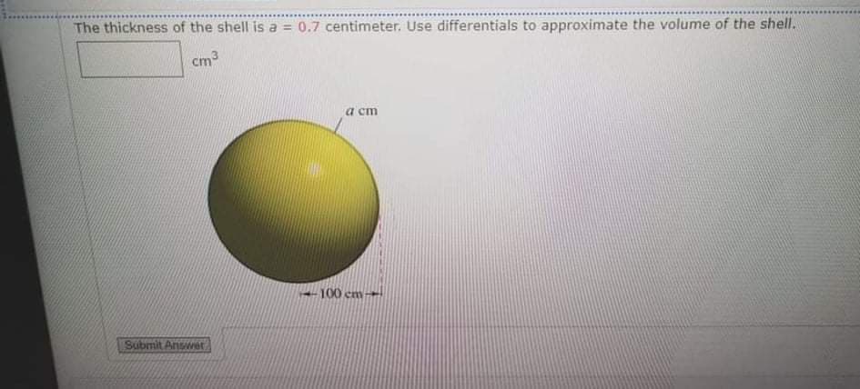 The thickness of the shell is a = 0.7 centimeter. Use differentials to approximate the volume of the shell.
cm3
a cm
--100 cm→
Submit Anwet
