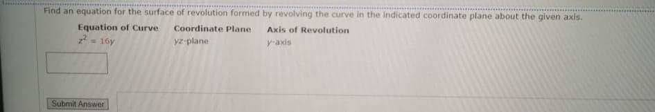 Find an equation for the surface of revolution formed by revolving the curve in the indicated coordinate plane about the given axis.
Equation of Curve
z2 = 16y
Coordinate Plane
Axis of Revolution
yz-plane
y-axis
%3!
Submit Answer
