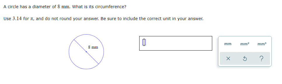 A circle has a diameter of 8 mm. What is its circumference?
Use 3.14 for T, and do not round your answer. Be sure to include the correct unit in your answer.
mm
mm?
mm3
8 mm

