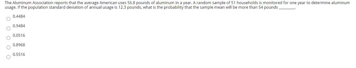 The Aluminum Association reports that the average American uses 56.8 pounds of aluminum in a year. A random sample of 51 households is monitored for one year to determine aluminum
usage. If the population standard deviation of annual usage is 12.3 pounds, what is the probability that the sample mean will be more than 54 pounds
0.4484
0.9484
0.0516
0.8968
0.5516
