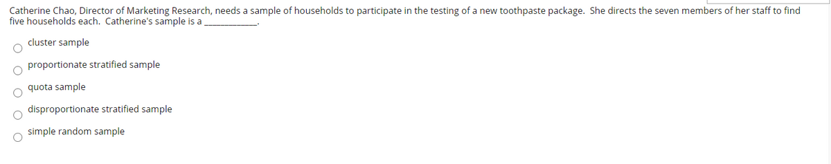 Catherine Chao, Director of Marketing Research, needs a sample of households to participate in the testing of a new toothpaste package. She directs the seven members of her staff to find
five households each. Catherine's sample is a
cluster sample
proportionate stratified sample
quota sample
disproportionate stratified sample
simple random sample
O O O

