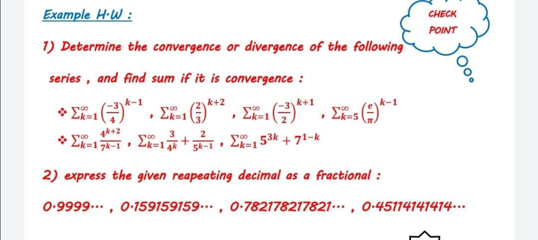 Example H·W :
CHECK
POINT
1) Determine the convergence or divergence of the following
series , and find sum if it is convergence :
k-1
k+2
k+1
k-1
* 00
Lk=1
Lk=1
• Lk=1
• Lk=5
4k+2
3
* Ek=17k-1 , Lk=14k
+
5k-1 2k=153k + 71-k
2) express the given reapeating decimal as a fractional :
0.9999..., 0-159159159 ..
0-782178217821.., 0-45114141414….
